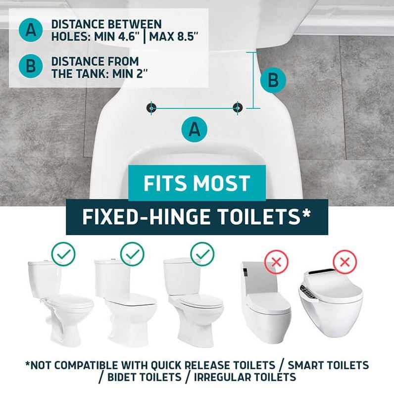 Distance Between Holes: Min. 4.6" | Max 8.5", Distance From the Tank: Min 2". Fits Most Fixed-Hinge Toilets. Not Compatible With Quick Release Toilets / Smart Toilets / Bidet Toilets / Irregular Toilets.